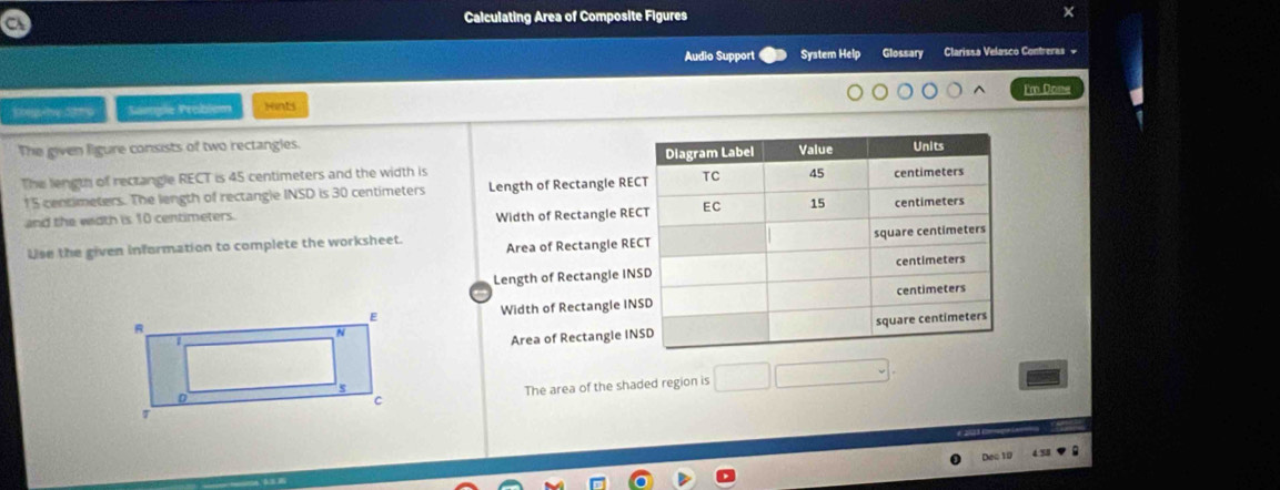 Calculating Area of Composite Figures 
Audio Support System Help Glossary Clarissa Velasco Contreras = 
I'm Done 
Sample Problém Hints 
The given ligure consists of two rectangles. 
The length of rectangle RECT is 45 centimeters and the width is
15 centimeters. The length of rectangle INSD is 30 centimeters Length of Rectangle RE
and the width is 10 centimeters. Width of Rectangle RE
Use the given information to complete the worksheet Area of Rectangle RE
Length of Rectangle IN 
Width of Rectangle IN 
Area of Rectangle IN 
The area of the shaded region is □ _  
Dec 19