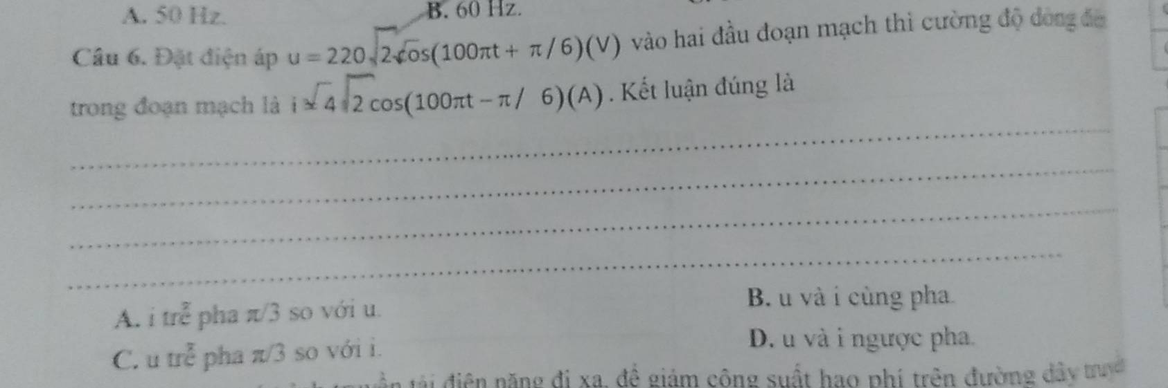 A. 50 Hz. B. 60 Hz.
Cầu 6. Đặt điện áp u=220sqrt(2)sin (100π t+π /6)(V) vào hai đầu đoạn mạch thì cường độ dóng đa
_
trong đoạn mạch là i=4sqrt(2)cos (100π t-π /6)(A). Kết luận đúng là
_
_
_
A. i m^(frac 2)c pha π/3 so với u.
B. u và i cùng pha
C. u trẻ pha π/3 so với i.
D. u và i ngược pha.
tà n tà điện nặng đi xa, đề giám công suất hao phí trên đường đây truyc