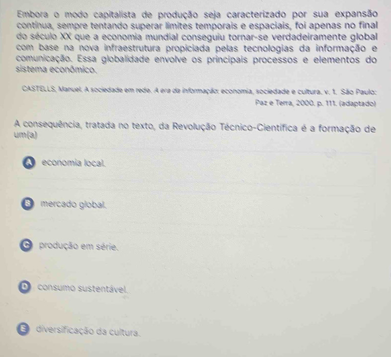 Embora o modo capitalista de produção seja caracterizado por sua expansão
contínua, sempre tentando superar limites temporais e espaciais, foi apenas no final
do século XX que a economia mundial conseguiu tornar-se verdadeiramente global
com base na nova infraestrutura propiciada pelas tecnologias da informação e
comunicação. Essa globalidade envolve os principais processos e elementos do
sistema econômico.
CASTELLS, Manuel. A sociedade em rede. A era da informação: economia, sociedade e cultura. v. 1. São Paulo:
Paz e Terra, 2000. p. 111. (adaptado)
A consequência, tratada no texto, da Revolução Técnico-Científica é a formação de
um(a)
economia local.
mercado global.
produção em série.
D consumo sustentável..
diversificação da cultura.