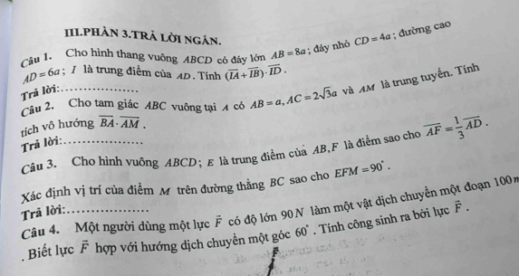 1II.PHÀN 3.TRả LờI ngân. 
Câu 1. Cho hình thang vuông ABCD có đây lớn AB=8a; đáy nhỏ CD=4a; đường cao
AD=6a : 1 là trung điểm của 4D. Tính (overline IA+overline IB)· overline ID. 
Câu 2. Cho tam giác ABC vuông tại 4 có AB=a, AC=2sqrt(3)a và AM là trung tuyến. Tính 
Trả lời: …… 
tích vô hướng overline BA· overline AM. 
Trả lời: . 
Câu 3. Cho hình vuông ABCD; E là trung điểm của AB, F là điểm sao cho overline AF= 1/3 overline AD. 
Xác định vị trí của điểm Mô trên đường thằng BC sao cho EFM=90°.
vector F. 
Câu 4. Một người dùng một lực vector F có độ lớn 90 N làm một vật dịch chuyển một đoạn 100%
Trả lời: 
Biết lực vector F hợp với hướng dịch chuyền một góc 60°. Tính công sinh ra bởi lực