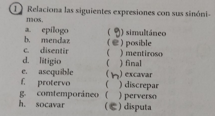 Relaciona las siguientes expresiones con sus sinóni-
mos.
a. epílogo ( ) simultáneo
b. mendaz 2 ) posible

c. disentir ) mentiroso
(
d. litigio ( ) final
e. asequible  ) excavar
f. protervo ( ) discrepar
g. comtemporáneo ( ) perverso
h. socavar ) disputa