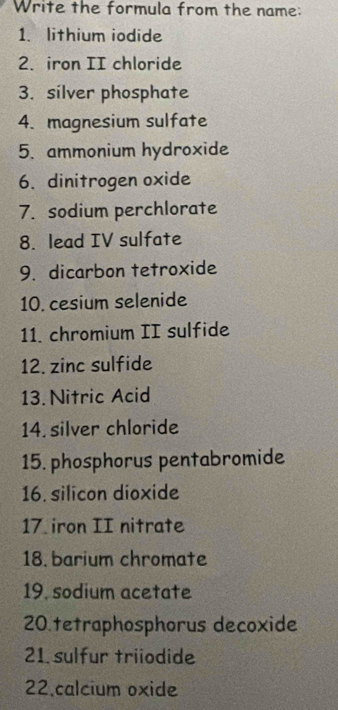 Write the formula from the name: 
1. lithium iodide 
2. iron II chloride 
3. silver phosphate 
4.magnesium sulfate 
5. ammonium hydroxide 
6. dinitrogen oxide 
7. sodium perchlorate 
8. lead IV sulfate 
9. dicarbon tetroxide 
10. cesium selenide 
11. chromium II sulfide 
12. zinc sulfide 
13.Nitric Acid 
14. silver chloride 
15. phosphorus pentabromide 
16. silicon dioxide 
17 iron II nitrate 
18. barium chromate 
19. sodium acetate 
20.tetraphosphorus decoxide 
21 sulfur triiodide 
22.calcium oxide