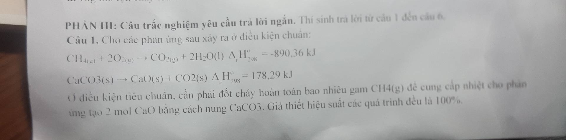 PHẢN III: Câu trắc nghiệm yêu cầu trả lời ngắn. Thí sinh trà lời từ cầu 1 đến cầu 6, 
Câu 1. Cho các phản ứng sau xảy ra ở diều kiện chuẩn:
CH_4(g)+2O_2(g)to CO_2(g)+2H_2O(l)△ _1H_(298)°=-890,36kJ
CaCO3(s)to CaO(s)+CO2(s)△ _rH_(298)°=178,29kJ
Ở diều kiện tiêu chuẩn, cần phải đốt cháy hoàn toàn bao nhiêu gam CH4(g) để cung cáp nhiệt cho phản 
ứng tạo 2 mol CaO bằng cách nung CaCO3. Giá thiết hiệu suất các quá trình đều là 100%.