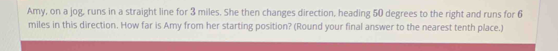 Amy, on a jog, runs in a straight line for 3 miles. She then changes direction, heading 50 degrees to the right and runs for 6
miles in this direction. How far is Amy from her starting position? (Round your final answer to the nearest tenth place.)
