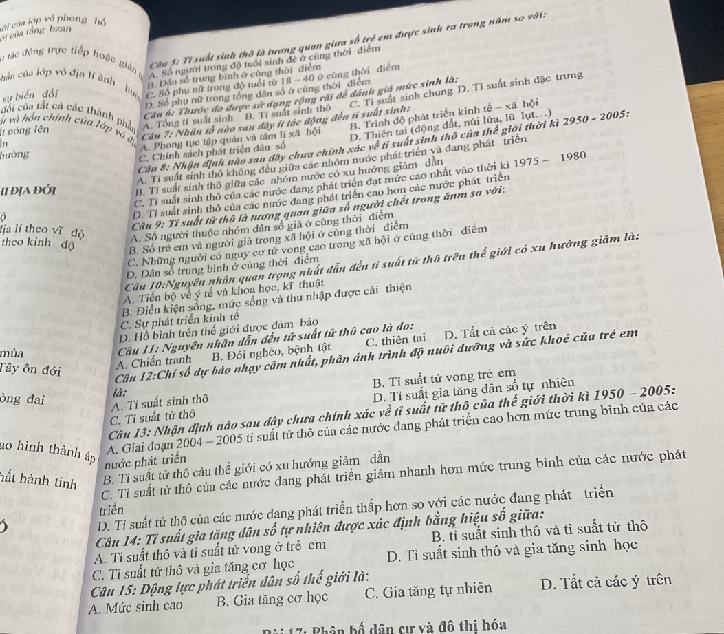 ci của tắng bzan cới của lớp vỏ phong hộ
n tác động trực tiếp hoặc gián
Cu 5: Tí suất sinh thô là tương quan giưa số trẻ em được sinh ra trong năm so với:
A. Số người trong độ tuổi sinh đề ở cùng thời điểm
chần của lớp vỏ địa lí ành huò C. Số phụ nữ trong độ tuổi từ 18 - 40 ở cùng thời điểm
sự biển đổi B. Dân số trung binh ở cũng thời điểm
D. Số phụ nữ trong tổng dân số ở cùng thời điểm
Câu 6: Thước đo được sử dụng rộng rãi để đánh giá mức sinh là:
đối của tất cả các thành phần
t nóng lên A. Tổng tỉ suất sinh B. Tỉ suất sinh thô
v và hồn chỉnh của lớp vỏ đị
Cầu 7: Nhân tố nào sau đây ít tác động đến tỉ suất sinh: C. Tỉ suất sinh chung D. Tỉ suất sinh đặc trưng
Câu 8: Nhận định nào sau đây chưa chính xác về tỉ suất sinh thô của thế giới thời kì . 2950-2005 i :
in
A. Phong tục tập quán và tâm Iixa hội D. Thiên tai (động đất, núi lửa, lũ lụt...)
hường
C. Chính sách phát triển dân số B. Trình độ phát triển kinh tế - xã hội
1975-1980
A. Tỉ suất sinh thô không đều giữa các nhóm nước phát triển và dang phát triển
ii địa đới
B. Tỉ suất sinh thô giữa các nhóm nước có xu hướng giảm dần
O C. Tỉ suất sinh thô của các nước dang phát triển đạt mức cao nhất vào thời kì
D. Tỉ suất sinh thô của các nước đang phát triển cao hơn các nước phát triển
Cu 9: Tỉ suất tử thô là tương quan giữa số người chết trong ănm so với:
lịa lí theo vĩ độ A. Số người thuộc nhóm dân số giả ở cùng thời điễm
theo kinh độ B. Số trẻ em và người già trong xã hội ở cùng thời điểm
C. Những người có nguy cơ tử vong cao trong xã hội ở cùng thời diểm
Câu 10:Nguyên nhân quan trọng nhất dẫn đến tỉ suất tử thô trên thế giới có xu hướng giảm là:
D. Dân số trung bình ở cùng thời điểm
A. Tiến bộ về ý tế và khoa học, kĩ thuật
B. Điều kiện sống, mức sống và thu nhập được cải thiện
C. Sự phát triển kinh tế
D. Hồ bình trên thế giới được đảm bảo
mùa
B. Đói nghèo, bệnh tật C. thiên tai D. Tất cả các ý trên
Tây ôn đới
A. Chiến tranh  Câu 11: Nguyên nhân dẫn đến tử suất tử thô cao là do:
Câu 12:Chỉ số dự báo nhạy cảm nhất, phản ánh trình độ nuôi dưỡng và sức khoẻ của trẻ em
B. Ti suất tử vong trẻ em
òng đai
là:
C. Tỉ suất tử thô D. Tỉ suất gia tăng dân số tự nhiên
A. Ti suất sinh thô
Câu 13: Nhận định nào sau đây chưa chính xác về tỉ suất tử thô của thế giới thời kì 1950 - 2005:
ao hình thành áp
A. Giai đoạn 2004 - 2005 tỉ suất tử thô của các nước đang phát triển cao hơn mức trung bình của các
nước phát triển
B. Ti suất tử thô cảu thế giới có xu hướng giảm dần
C. Ti suất tử thô của các nước đang phát triển giảm nhanh hơn mức trung bình của các nước phát
hất hành tinh
D. Ti suất tử thô của các nước đang phát triển thấp hơn so với các nước đang phát triển
triển
Câu 14: Tỉ suất gia tăng dân số tự nhiên được xác định bằng hiệu số giữa:
A. Ti suất thô và tỉ suất tử vong ở trẻ em B. tỉ suất sinh thô và tỉ suất tử thô
C. Tỉ suất tử thô và gia tăng cơ học D. Tỉ suất sinh thô và gia tăng sinh học
Câu 15: Động lực phát triển dân số thế giới là:
A. Mức sinh cao B. Gia tăng cơ học C. Gia tăng tự nhiên D. Tất cả các ý trên
17: Phân bố dân cư và đô thi hóa