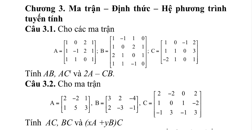 Chương 3. Ma trận - Định thức - Hệ phương trình 
tuyến tính 
Câu 3.1. Cho các ma trận
A=beginbmatrix 1&0&2&1 1&-1&2&1 1&1&0&1endbmatrix; B=beginbmatrix 1&-1&1&0 1&0&2&1 2&1&0&1 1&1&-1&0endbmatrix; C=beginbmatrix 1&0&-1&2 1&1&0&3 -2&1&0&1endbmatrix
Tính AB, AC và 2A-CB. 
Câu 3.2. Cho ma trận
A=beginbmatrix 2&-2&1 1&5&3endbmatrix , B=beginbmatrix 3&2&-4 2&-3&-1endbmatrix , C=beginbmatrix 2&-2&0&2 1&0&1&-2 -1&3&-1&3endbmatrix
Tính AC, BC và (xA+yB)C