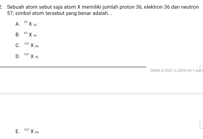 Sebuah atom sebut saja atom X memiliki jumlah proton 36, elektron 36 dan neutron
57, simbol atom tersebut yang benar adalah...
A. ^93X_36
B. ^65* _42
C. ^147X_84
D. ^107X_42
SMAN_6/ASAT-2_2025/Hal-1 dari
E. ^107X_84