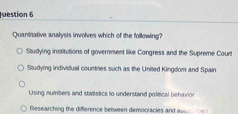 Quantitative analysis involves which of the following?
Studying institutions of government like Congress and the Supreme Court
Studying individual countries such as the United Kingdom and Spain
Using numbers and statistics to understand political behavior
Researching the difference between democracies and autocracies