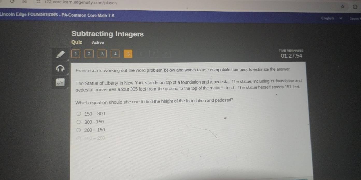 Lincoln Edge FOUNDATIONS - PA-Common Core Math 7 A
English Javen1
Subtracting Integers
Quiz Active
1 2 3 4 5 TIME REMAINING
01:27:54
Francesca is working out the word problem below and wants to use compatible numbers to estimate the answer.
The Statue of Liberty in New York stands on top of a foundation and a pedestal. The statue, including its foundation and
pedestal, measures about 305 feet from the ground to the top of the statue's torch. The statue herself stands 151 feet.
Which equation should she use to find the height of the foundation and pedestal?
150-300
300-150
200-150
150-200