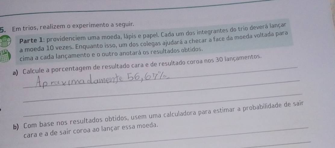 Em trios, realizem o experimento a seguir. 
Parte 1: providenciem uma moeda, lápis e papel. Cada um dos integrantes do trio deverá lançar 
a moeda 10 vezes. Enquanto isso, um dos colegas ajudará a checar a face da moeda voltada para 
cima a cada lançamento e o outro anotará os resultados obtidos. 
a) Calcule a porcentagem de resultado cara e de resultado coroa nos 30 lançamentos. 
_ 
_ 
b) Com base nos resultados obtidos, usem uma calculadora para estimar a probabilidade de sair 
_ 
cara e a de sair coroa ao lançar essa moeda.