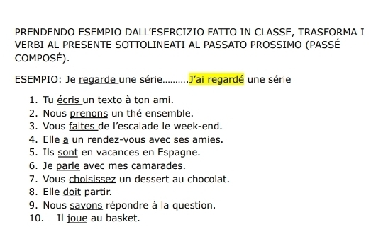 PRENDENDO ESEMPIO DALL'ESERCIZIO FATTO IN CLASSE, TRASFORMA I 
VERBI AL PRESENTE SOTTOLINEATI AL PASSATO PROSSIMO (PASSÉ 
COMPOSÉ). 
ESEMPIO: Je regarde une série..........J'ai regardé une série 
1. Tu écris un texto à ton ami. 
2. Nous prenons un thé ensemble. 
3. Vous faites de l’escalade le week-end. 
4. Elle a un rendez-vous avec ses amies. 
5. Ils sont en vacances en Espagne. 
6. Je parle avec mes camarades. 
7. Vous choisissez un dessert au chocolat. 
8. Elle doit partir. 
9. Nous savons répondre à la question. 
10. Il joue au basket.