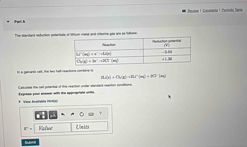 Review I Constants 1 Periodic Table
Part A
The standard reduction potentials of lithium metal and chlorine gas are as follows:
In a galvanic cell, the two half-reactions combine to
2Li(s)+Cl_2(g)to 2Li^+(aq)+2Cl^-(aq)
Calculate the cell potential of this reaction under standard reaction conditions.
Express your answer with the appropriate units.
View Available Hint(s)
?
E°= Value Units
Submit