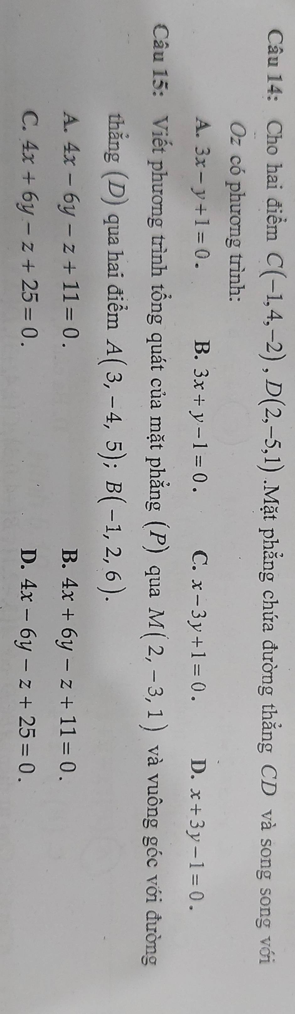 Cho hai điểm C(-1,4,-2), D(2,-5,1) 1.Mặt phẳng chứa đường thẳng CD và song song với
Oz có phương trình:
A. 3x-y+1=0. B. 3x+y-1=0. C. x-3y+1=0. D. x+3y-1=0. 
Câu 15: Viết phương trình tổng quát của mặt phẳng (P) qua M(2,-3,1) và vuông góc với đường
thẳng (D) qua hai điểm A(3,-4,5); B(-1,2,6).
A. 4x-6y-z+11=0. B. 4x+6y-z+11=0.
C. 4x+6y-z+25=0. D. 4x-6y-z+25=0.