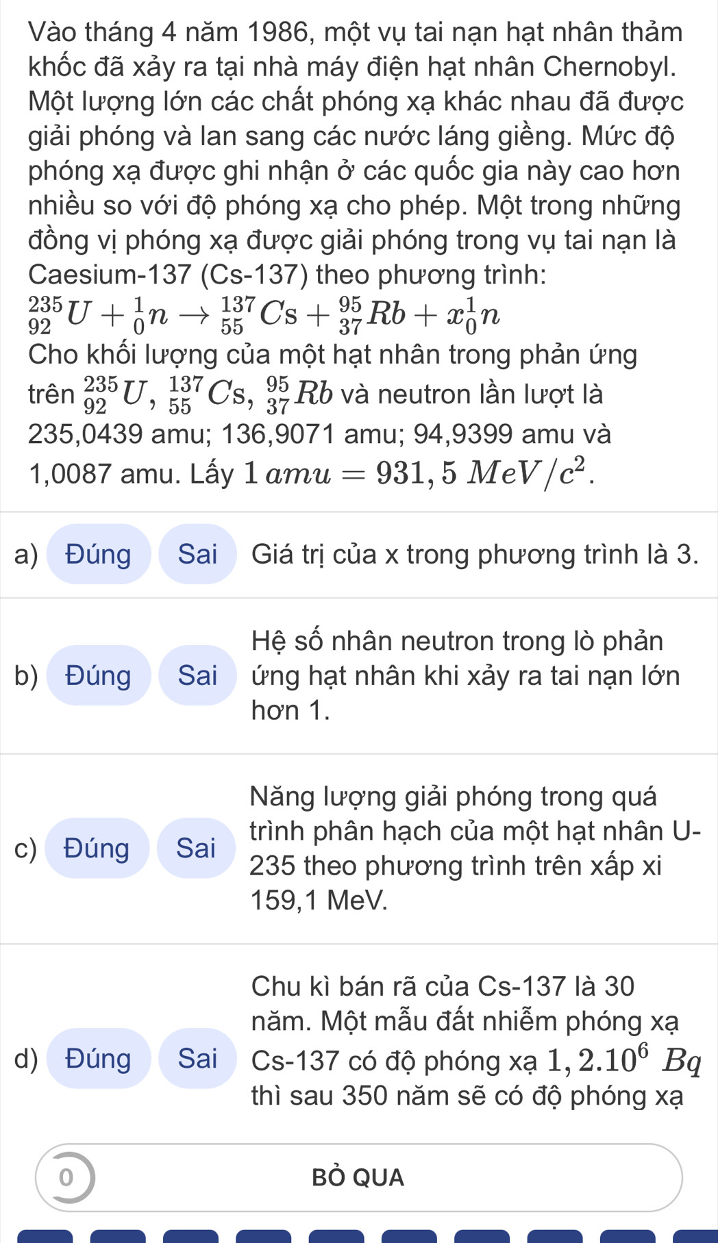 Vào tháng 4 năm 1986, một vụ tai nạn hạt nhân thảm
khốc đã xảy ra tại nhà máy điện hạt nhân Chernobyl.
Một lượng lớn các chất phóng xạ khác nhau đã được
giải phóng và lan sang các nước láng giềng. Mức độ
phóng xạ được ghi nhận ở các quốc gia này cao hơn
nhiều so với độ phóng xạ cho phép. Một trong những
đồng vị phóng xạ được giải phóng trong vụ tai nạn là
Caesium-137 (Cs-137) theo phương trình:
_(92)^(235)U+_0^(1nto _(55)^(137)Cs+_(37)^(95)Rb+x_0^1n
Cho khối lượng của một hạt nhân trong phản ứng
trên _(92)^(235)U,_(55)^(137)Cs,_(37)^(95)Rb và neutron lần lượt là
235,0439 amu; 136,9071 amu; 94,9399 amu và
1,0087 amu. Lấy 1amu =931 , 5 Me V/c^2).
a) Đúng Sai  Giá trị của x trong phương trình là 3.
Hệ số nhân neutron trong lò phản
b) Đúng Sai  ứng hạt nhân khi xảy ra tai nạn lớn
hơn 1.
Năng lượng giải phóng trong quá
trình phân hạch của một hạt nhân U-
c) Đúng Sai  235 theo phương trình trên xấp xi
159,1 MeV.
Chu kì bán rã của Cs-137 là 30
năm. Một mẫu đất nhiễm phóng xạ
d) Đúng Sai Cs-137 có độ phóng X (a 1,2.10^6Bq
thì sau 350 năm sẽ có độ phóng xạ
0 BÒ QUA