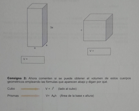 V=
V=
Consigna 2: Ahora comenten si se puede obtener el volumen de estos cuerpos 
geométricos empleando las fórmulas que aparecen abajo y digan por qué. 
Cubo V=l^3 (lado al cubo) 
Prismas V=A_6h (Área de la base x altura)