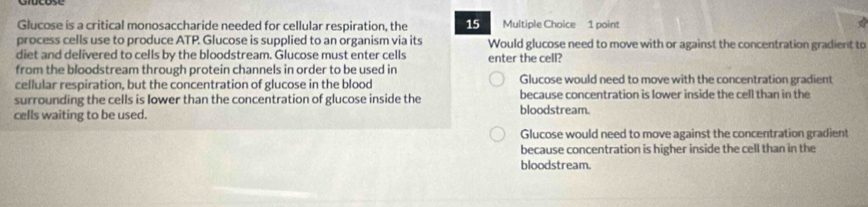 Glucose is a critical monosaccharide needed for cellular respiration, the 15 Multiple Choice 1 point

process cells use to produce ATP. Glucose is supplied to an organism via its Would glucose need to move with or against the concentration gradient to
diet and delivered to cells by the bloodstream. Glucose must enter cells
from the bloodstream through protein channels in order to be used in enter the cell?
cellular respiration, but the concentration of glucose in the blood Glucose would need to move with the concentration gradient
surrounding the cells is lower than the concentration of glucose inside the because concentration is lower inside the cell than in the
cells waiting to be used. bloodstream.
Glucose would need to move against the concentration gradient
because concentration is higher inside the cell than in the
bloodstream.