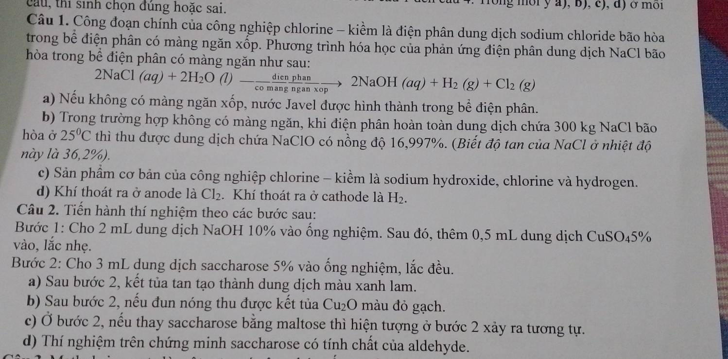 cau, thi sinh chọn đúng hoặc sai.
ng mor y a), b), c), d) ở moi
Câu 1. Công đoạn chính của công nghiệp chlorine - kiềm là điện phân dung dịch sodium chloride bão hòa
trong bể điện phân có màng ngăn xốp. Phương trình hóa học của phản ứng điện phân dung dịch NaCl bão
hòa trong bể điện phân có màng ngăn như sau:
2NaCl(aq)+2H_2O(l)- dien/comang  phan/nganxop to 2NaOH(aq)+H_2(g)+Cl_2(g)
a) Nếu không có màng ngăn xốp, nước Javel được hình thành trong bể điện phân.
b) Trong trường hợp không có màng ngăn, khi điện phân hoàn toàn dung dịch chứa 300 kg NaCl bão
hòa ở 25°C thì thu được dung dịch chứa NaClO có nồng độ 16,997%. (Biết độ tan của NaCl ở nhiệt độ
này là 36,2%).
c) Sản phẩm cơ bản của công nghiệp chlorine - kiểm là sodium hydroxide, chlorine và hydrogen.
d) Khí thoát ra ở anode là Cl_2. Khí thoát ra ở cathode là H_2.
Câu 2. Tiến hành thí nghiệm theo các bước sau:
Bước 1: Cho 2 mL dung dịch NaOH 10% vào ống nghiệm. Sau đó, thêm 0,5 mL dung dịch CuSO_45%
vào, lắc nhẹ.
Bước 2: Cho 3 mL dung dịch saccharose 5% vào ống nghiệm, lắc đều.
a) Sau bước 2, kết tủa tan tạo thành dung dịch màu xanh lam.
b) Sau bước 2, nếu đun nóng thu được kết tủa Cu_2O màu đỏ gạch.
c) Ở bước 2, nếu thay saccharose bằng maltose thì hiện tượng ở bước 2 xảy ra tương tự.
d) Thí nghiệm trên chứng minh saccharose có tính chất của aldehyde.