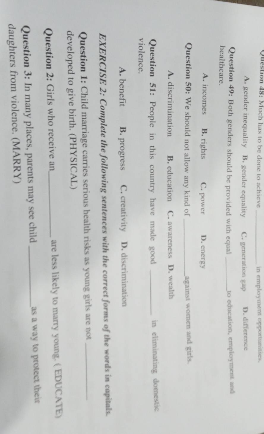 Much has to be done to achieve _in employment opportunities.
A. gender inequality B. gender equality C. generation gap D. difference
Question 49: Both genders should be provided with equal _to education, employment and
healthcare.
A. incomes B. rights C. power D. energy
Question 50: We should not allow any kind of _against women and girls.
A. discrimination B. education C. awareness D. wealth
Question 51: People in this country have made good _in eliminating domestic
violence.
A. benefit B. progress C. creativity D. discrimination
EXERCISE 2: Complete the following sentences with the correct forms of the words in capitals.
Question 1: Child marriage carries serious health risks as young girls are not_
developed to give birth. (PHYSICAL)
Question 2: Girls who receive an_ are less likely to marry young. ( EDUCATE)
Question 3: In many places, parents may see child _as a way to protect their 
daughters from violence. (MARRY)