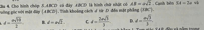 Cho hình chóp S. ABCD có đáy ABCD là hình chữ nhật có AB=asqrt(2). Cạnh bên SA=2a và
guông góc với mặt đáy (ABCD). Tính khoảng cách d từ D đến mặt phẳng (SBC).
d= asqrt(10)/2 . B. d=asqrt(2). C. d= 2asqrt(3)/3 . D. d= asqrt(3)/3 . 
giás S4R, đầu và nằm trong