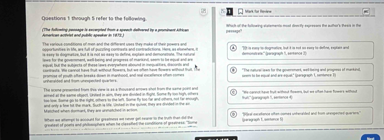 Mark for Review
Questions 1 through 5 refer to the following.
(The following passage is excerpted from a speech delivered by a prominent African Which of the following statements most directly expresses the author's thesis in the
American activist and public speaker in 1872.) passage?
The various conditions of men and the different uses they make of their powers and "[I]t is easy to dogmatize, but it is not so easy to define, explain and
opportunities in life, are full of puzzling contrasts and contradictions. Here, as elsewhere, it
is easy to dogmatize, but it is not so easy to define, explain and demonstrate. The natural demonstrate." (paragraph 1, sentence 2)
laws for the government, well-being and progress of mankind, seem to be equal and are
equal; but the subjects of these laws everywhere abound in inequalities, discords and
contrasts. We cannot have fruit without flowers, but we often have flowers without fruit. The
promise of youth often breaks down in manhood, and real excellence often comes "The natural laws for the government, well-being and progress of mankind,
unheralded and from unexpected quarters. seem to be equal and are equal." (paragraph 1, sentence 3)
The scene presented from this view is as a thousand arrows shot from the same point and
aimed at the same object. United in aim, they are divided in flight. Some fly too high, others C "We cannot have fruit without flowers, but we often have flowers without
too low. Some go to the right, others to the left. Some fly too far and others, not far enough, fruit." (paragraph 1, sentence 4)
and only a few hit the mark. Such is life. United in the quiver, they are divided in the air.
Matched when dormant, they are unmatched in action.
When we attempt to account for greatness we never get nearer to the truth than did the (paragraph 1, sentence 5) "[R]eal excellence often comes unheralded and from unexpected quarters."
greatest of poets and philosophers when he classified the conditions of greatness: "Some