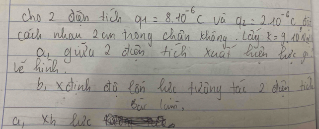 cho 2 dién tián 91=8.10^(-6)C và q_2=2.10^(-6)C da
cach whan 2 am hrong chan thōng. Lay k=9. ton
a_1 guǐu a dén ti[n xuài euén luǒe gù
ve hine
b, xdinh do eón luc fuōng tāi 2 dàin tu
Bai lan,
a, Xh Ruc