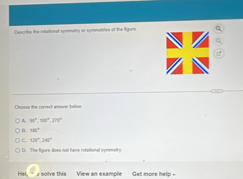 Describe the rotational symmetry or symmetries of the figure
Choose the correct answer below.
A. 90°, 180°, 270°
B. 180°
C. 120°, 240°
D. The figure does not have rotational symmetry
Hel, e solve this View an example Get more help £