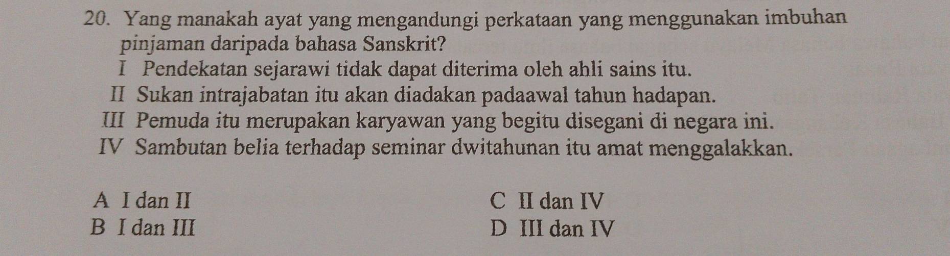 Yang manakah ayat yang mengandungi perkataan yang menggunakan imbuhan
pinjaman daripada bahasa Sanskrit?
I Pendekatan sejarawi tidak dapat diterima oleh ahli sains itu.
II Sukan intrajabatan itu akan diadakan padaawal tahun hadapan.
III Pemuda itu merupakan karyawan yang begitu disegani di negara ini.
IV Sambutan belia terhadap seminar dwitahunan itu amat menggalakkan.
A I dan II C II dan IV
B I dan III D III dan IV