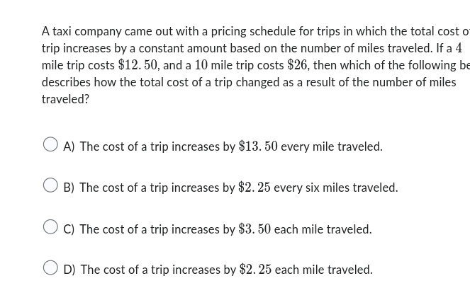 A taxi company came out with a pricing schedule for trips in which the total cost o
trip increases by a constant amount based on the number of miles traveled. If a 4
mile trip costs $12. 50, and a 10 mile trip costs $26, then which of the following be
describes how the total cost of a trip changed as a result of the number of miles
traveled?
A) The cost of a trip increases by $13. 50 every mile traveled.
B) The cost of a trip increases by $2. 25 every six miles traveled.
C) The cost of a trip increases by $3. 50 each mile traveled.
D) The cost of a trip increases by $2. 25 each mile traveled.