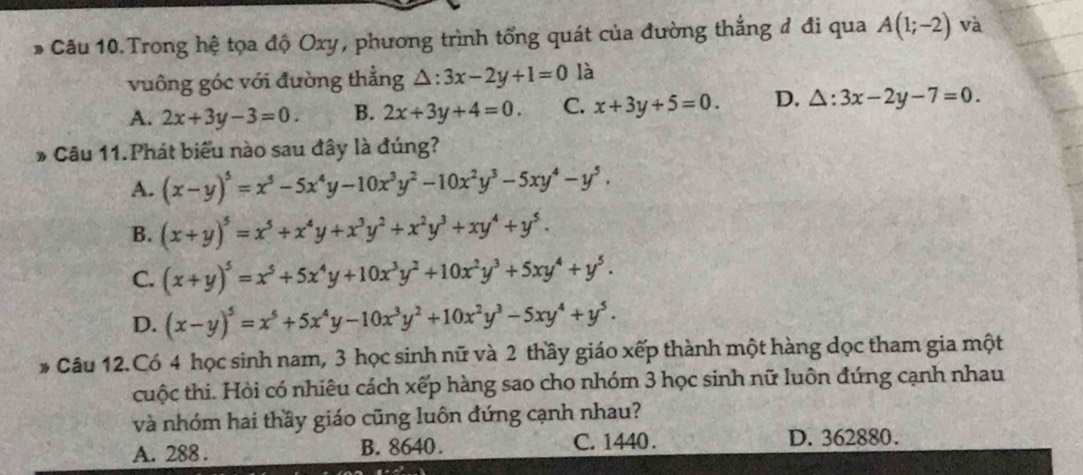 Câu 10.Trong hệ tọa độ Oxy, phương trình tổng quát của đường thẳng đ đi qua A(1;-2) và
vuông góc với đường thẳng △ :3x-2y+1=0 là
A. 2x+3y-3=0. B. 2x+3y+4=0. C. x+3y+5=0. D. △ :3x-2y-7=0. 
* Câu 11.Phát biểu nào sau đây là đúng?
A. (x-y)^5=x^5-5x^4y-10x^3y^2-10x^2y^3-5xy^4-y^5.
B. (x+y)^5=x^5+x^4y+x^3y^2+x^2y^3+xy^4+y^5.
C. (x+y)^5=x^5+5x^4y+10x^3y^2+10x^2y^3+5xy^4+y^5.
D. (x-y)^5=x^5+5x^4y-10x^3y^2+10x^2y^3-5xy^4+y^5. 
* Câu 12.Có 4 học sinh nam, 3 học sinh nữ và 2 thầy giáo xếp thành một hàng dọc tham gia một
cuộc thi. Hỏi có nhiêu cách xếp hàng sao cho nhóm 3 học sinh nữ luôn đứng cạnh nhau
và nhóm hai thầy giáo cũng luôn đứng cạnh nhau?
A. 288. B. 8640. C. 1440. D. 362880.