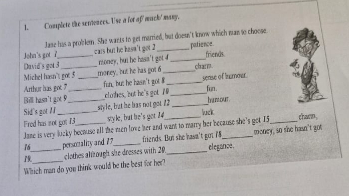 Complete the sentences. Use a lot of/ much/ many. 
Jane has a problem. She wants to get married, but doesn’t know which man to choose. 
John's got cars but he hasn't got 2 _ patience. 
David's got 3 _ money, but he hasn't got 4 _friends. 
Michel hasn’t got 5 _money, but he has got 6 _charm. 
Arthur has got 7 _ fun, but he hasn't got 8 _sense of humour. 
Bill hasn't got 9 clothes, but he’s got 10 _ 
fun. 
Sid's got 11 __style, but he has not got 12 _humour. 
Fred has not got 13 _ style, but he's got 14 _ luck. _charm, 
Jane is very lucky because all the men love her and want to marry her because she’s got 15
16 personality and 17 _ friends. But she hasn’t got 18 _ money, so she hasn’t got 
19._ clothes although she dresses with 20._ elegance. 
Which man do you think would be the best for her?