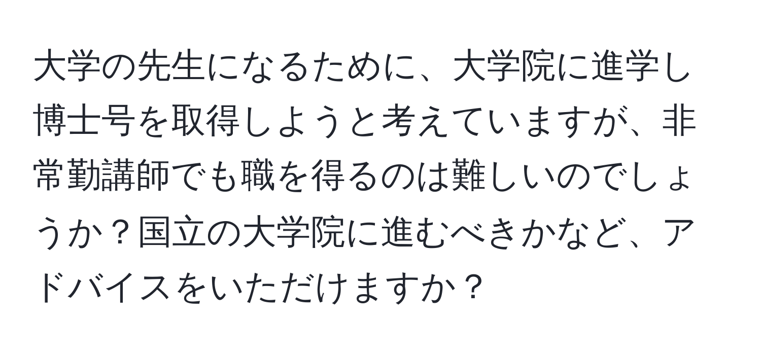 大学の先生になるために、大学院に進学し博士号を取得しようと考えていますが、非常勤講師でも職を得るのは難しいのでしょうか？国立の大学院に進むべきかなど、アドバイスをいただけますか？