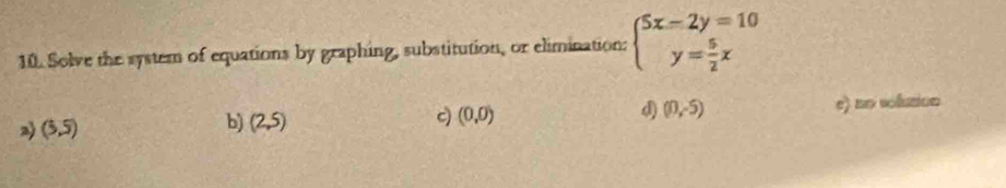 Solve the system of equations by graphing, substitution, or elimination: beginarrayl 5x-2y=10 y= 5/2 xendarray.
2 (5,5) e) no solution
b) (2,5)
c) (0,0)
d) (0,-5)