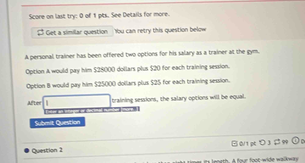 Score on last try: 0 of 1 pts. See Details for more. 
Get a similar question Ybu can retry this question below 
A personal trainer has been offered two options for his salary as a trainer at the gym. 
Option A would pay him $28000 dollars plus $20 for each training session. 
Option B would pay him $25000 dollars plus $25 for each training session. 
After training sessions, the salary options will be equal. 
Enter an integer or decimal n 
Submit Question 
Question 2 0/1 pt つ 3$ 99 
it n g th. A four foot-wide walkway