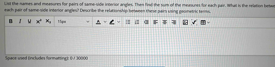 List the names and measures for pairs of same-side interior angles. Then find the sum of the measures for each pair. What is the relation betwe 
each pair of same-side interior angles? Describe the relationship between these pairs using geometric terms. 
B u X^2 X_2 15px J 
Space used (includes formatting): 0 / 30000