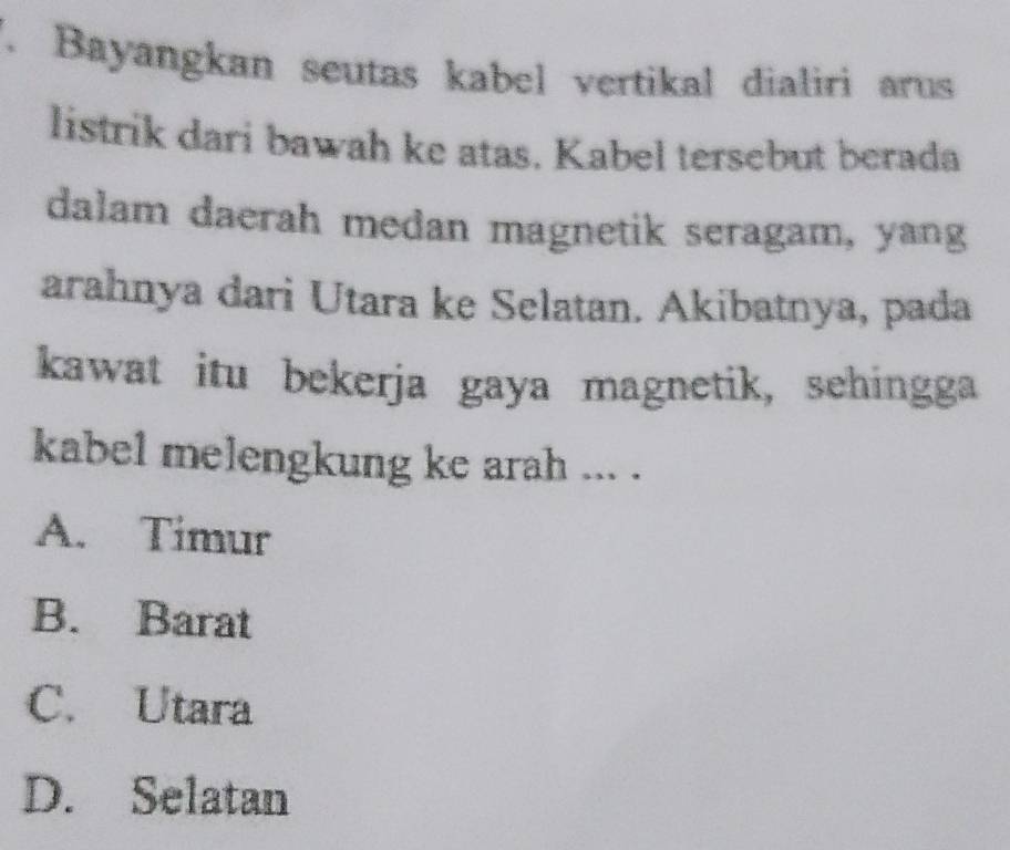 Bayangkan seutas kabel vertikal dialiri arus
listrik dari bawah ke atas. Kabel tersebut berada
dalam daerah medan magnetik seragam, yang
arahnya dari Utara ke Selatan. Akibatnya, pada
kawat itu bekerja gaya magnetik, sehingga
kabel melengkung ke arah ... .
A. Timur
B. Barat
C. Utara
D. Selatan