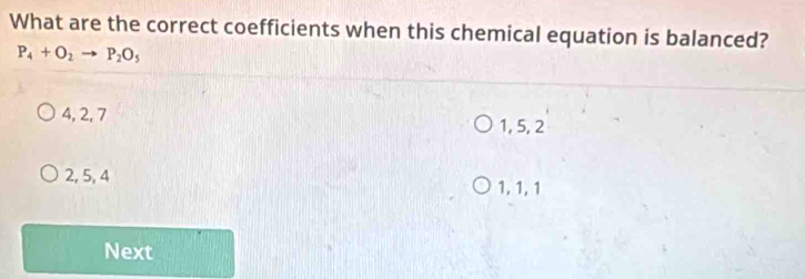 What are the correct coefficients when this chemical equation is balanced?
P_4+O_2to P_2O_5
4, 2, 7
1, 5, 2
2, 5, 4 1, 1, 1
Next