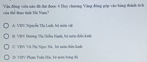 Vận động viên nào đã đạt được 4 Huy chương Vàng đóng góp vào bảng thành tích
của thể thao tỉnh Hà Nam?
A: VĐV Nguyễn Thị Linh, bộ môn vật
B: VĐV Đường Thị Diễm Hạnh, bộ môn điền kinh
C: VĐV Vũ Thị Ngọc Hà , bộ môn điển kinh
D: VĐV Phạm Tuần Hải, bộ môn bóng đá