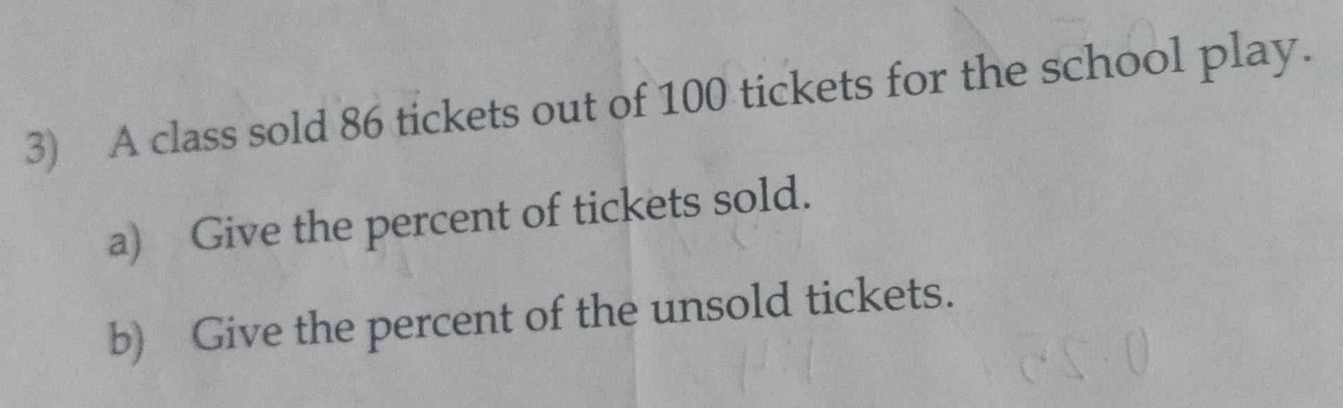 A class sold 86 tickets out of 100 tickets for the school play. 
a) Give the percent of tickets sold. 
b) Give the percent of the unsold tickets.