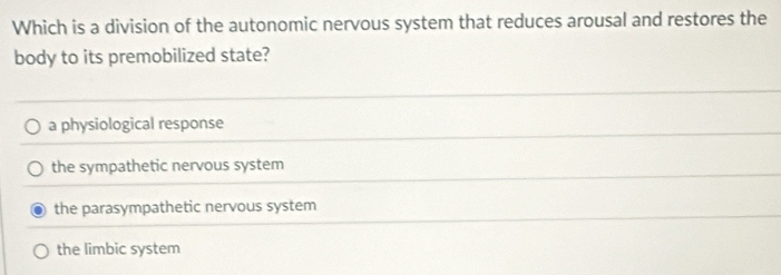 Which is a division of the autonomic nervous system that reduces arousal and restores the
body to its premobilized state?
a physiological response
the sympathetic nervous system
the parasympathetic nervous system
the limbic system