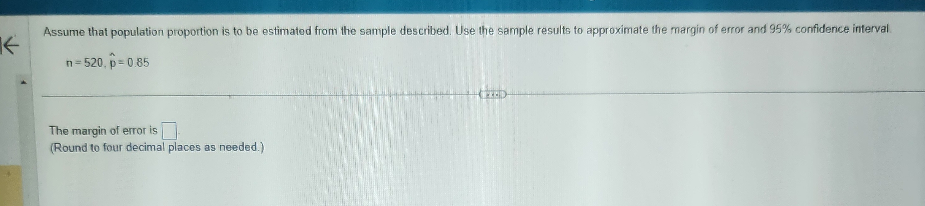 Assume that population proportion is to be estimated from the sample described. Use the sample results to approximate the margin of error and 95% confidence interval.
n=520, widehat p=0.85
The margin of error is □. 
(Round to four decimal places as needed.)