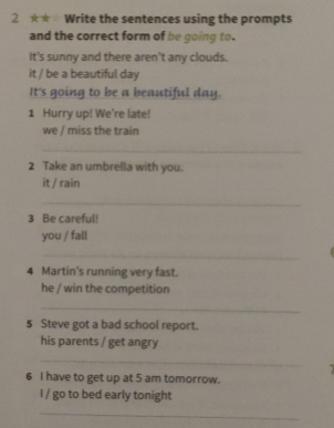 2 ★★ Write the sentences using the prompts 
and the correct form of be going to. 
It's sunny and there aren't any clouds. 
it / be a beautiful day
It's going to be a beautiful day. 
1 Hurry up! We're late! 
we / miss the train 
_ 
2 Take an umbrella with you. 
it / rain 
_ 
3 Be careful! 
you / fall 
_ 
4 Martin's running very fast. 
he / win the competition 
_ 
5 Steve got a bad school report. 
his parents / get angry 
_ 
6 I have to get up at 5 am tomorrow. 
I / go to bed early tonight 
_