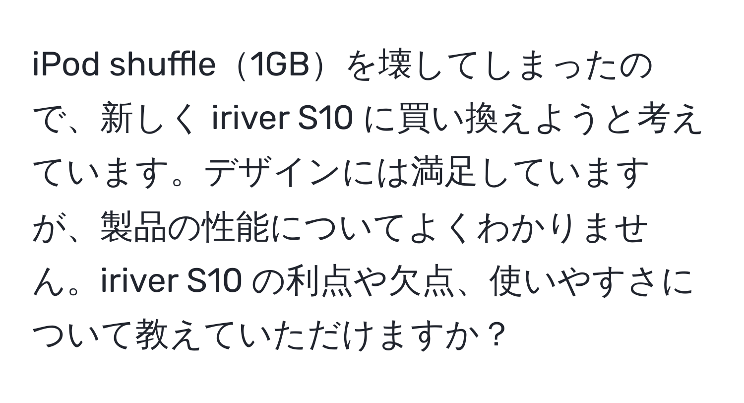 iPod shuffle1GBを壊してしまったので、新しく iriver S10 に買い換えようと考えています。デザインには満足していますが、製品の性能についてよくわかりません。iriver S10 の利点や欠点、使いやすさについて教えていただけますか？