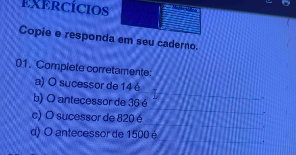 EXERCÍCIOS 
mática 
Copie e responda em seu caderno. 
01. Complete corretamente: 
__ 
a) O sucessor de 14 é 
_ 
b) O antecessor de 36 é 
. 
. 
_ 
c) O sucessor de 820 é 
. 
_ 
d) O antecessor de 1500 é 
.