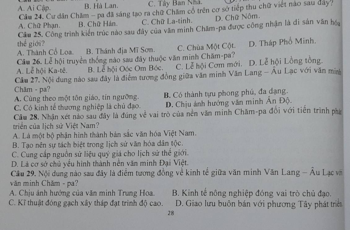 A. Ai Cập. B. Hà Lan. C. Tây Ban Nhá.
Câu 24. Cư dân Chăm - pa đã sáng tạo ra chữ Chăm cổ trên cơ sở tiếp thu chữ viết nào sau dây?
A. Chữ Phạn. B. Chữ Hán. C. Chữ La-tinh. D. Chữ Nôm.
Câu 25. Công trình kiến trúc nào sau đây của văn minh Chăm-pa được công nhận là di sản văn hóa
thế giới?
A. Thành Cổ Loa. B. Thánh địa Mĩ Sơn. C. Chùa Một Cột. D. Tháp Phổ Minh.
Câu 26. Lễ hội truyền thống nào sau đây thuộc văn minh Chăm-pa?
A. Lễ hội Ka-tê. B. Lễ hội Oóc Om Bóc. C. Lễ hội Cơm mới. D. Lễ hội Lồng tồng.
Câu 27. Nội dung nào sau đây là điểm tương đồng giữa văn minh Văn Lang - Âu Lạc với văn míinh
Chăm - pa?
A. Cùng theo một tôn giáo, tín ngưỡng. B. Có thành tựu phong phú, đa dạng.
C. Có kinh tế thương nghiệp là chủ đạo. D. Chịu ảnh hưởng văn minh Ấn Độ.
Câu 28. Nhận xét nào sau đây là đúng về vai trò của nền văn minh Chăm-pa đối với tiến trình phá
triển của lịch sử Việt Nam?
A. Là một bộ phận hình thành bản sắc văn hóa Việt Nam.
B. Tạo nên sự tách biệt trong lịch sử văn hóa dân tộc.
C. Cung cấp nguồn sử liệu quý giá cho lịch sử thể giới.
D. Là cơ sở chủ yểu hình thành nền văn minh Đại Việt.
Câu 29. Nội dung nào sau đây là điểm tương đồng về kinh tế giữa văn minh Văn Lang - Âu Lạc với
văn minh Chăm - pa?
A. Chịu ảnh hưởng của văn minh Trung Hoa. B. Kinh tế nông nghiệp đóng vai trò chủ đạo.
C. Kĩ thuật đóng gạch xây tháp đạt trình độ cao. D. Giao lưu buôn bán với phương Tây phát triển
28