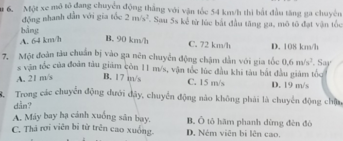 Một xe mô tô đang chuyển động thẳng với vận tốc 54 km/h thì bắt đầu tăng ga chuyến
động nhanh dần với gia tốc 2m/s^2. Sau 5s kể từ lúc bắt đầu tăng ga, mô tô đạt vận tốc
bằng
A. 64 km/h B. 90 km/h
C. 72 km/h D. 108 km/h
7. Một đoàn tàu chuẩn bị vào ga nên chuyền động chậm dần với gia tốc 0, 6m/s^2. Say
s vận tốc của đoàn tàu giảm còn 11 m/s, vận tốc lúc đầu khi tàu bắt đầu giảm tốc
A. 21 m/s B. 17 m/s C. 15 m/s D. 19 m/s
B. Trong các chuyển động dưới đây, chuyển động nào không phải là chuyển động chân
dần?
A. Máy bay hạ cảnh xuống sân bay. B. Ô tô hãm phanh dừng đèn đỏ
C. Thả rơi viên bỉ từ trên cao xuống. D. Ném viên bi lên cao.