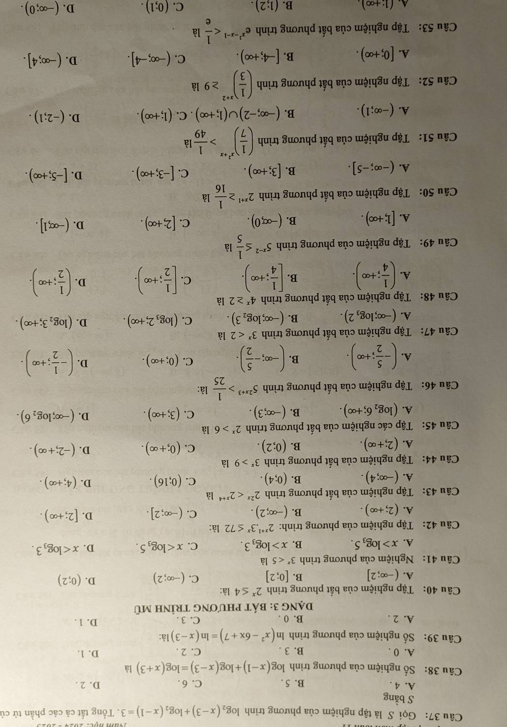 Gọi S là tập nghiệm của phương trình log _2(x-3)+log _2(x-1)=3. Tổng tất cả các phần tử củ
S bằng
A. 4 . B. 5. C. 6 . D. 2 .
Câu 38: Số nghiệm của phương trình log (x-1)+log (x-3)=log (x+3) là
A. 0 . B. 3 . C. 2 . D. 1.
Câu 39: Số nghiệm của phương trình ln (x^2-6x+7)=ln (x-3) là:
A. 2 . B. 0 . C. 3 . D. 1 .
Dạng 3: bát phươnG trÌình mũ
Câu 40: Tập nghiệm của bất phương trình 2^x≤ 4 là:
B.
C.
A. (-∈fty ;2] [0;2] (-∈fty ;2)
D. (0;2)
Câu 41: Nghiệm của phương trình 3^x<5</tex> là
A. x>log _35. B. x>log _33. C. x D. x
Câu 42: Tập nghiệm của phương trình: 2^(x+1).3^x≤ 72 là:
A. (2;+∈fty ). (-∈fty ;2). C. (-∈fty ;2]. [2;+∈fty ).
B.
D.
Câu 43: Tập nghiệm của bất phương trình 2^(2x)<2^(x+4) là
A. (-∈fty ;4). (0;4). (0;16). (4;+∈fty ).
B.
C.
D.
Câu 44: Tập nghiệm của bất phương trình 3^x>9 là
C.
A. (2;+∈fty ). (0;2). (0;+∈fty ). D. (-2;+∈fty ).
B.
Câu 45: Tập các nghiệm của bất phương trình 2^x>6 là
A. (log _26;+∈fty ). B. (-∈fty ;3). C. (3;+∈fty ). D. (-∈fty ;log _26).
Câu 46: Tập nghiệm của bất phương trình 5^(2x+3)> 1/25  là:
A. (- 5/2 ;+∈fty ). B. (-∈fty ;- 5/2 ). C. (0;+∈fty ). D. (- 1/2 ;+∈fty ).
Câu 47: Tập nghiệm của bất phương trình 3^x<2</tex> là
A. (-∈fty ;log _32). B. (-∈fty ;log _23). C. (log _32;+∈fty ). D. (log _23;+∈fty ).
Câu 48: Tập nghiệm của bất phương trình 4^x≥ 2 là
A. ( 1/4 ;+∈fty ). B. [ 1/4 ;+∈fty ). C. [ 1/2 ;+∈fty ). D. ( 1/2 ;+∈fty ).
Câu 49: Tập nghiệm của phương trình 5^(x-2)≤  1/5 la
B.
A. [1;+∈fty ). (-∈fty ,0).
C. [2;+∈fty ). (-∈fty ,1].
D.
Câu 50: Tập nghiệm của bất phương trình 2^(x+1)≥  1/16 la
A. (-∈fty ;-5]. B. [3;+∈fty ). C. [-3;+∈fty ). D. [-5;+∈fty ).
Câu 51: Tập nghiệm của bất phương trình ( 1/7 )^x^2+x> 1/49 la
A. (-∈fty ;1). (-∈fty ;-2)∪ (1;+∈fty ). C. (1;+∈fty ). D. (-2;1).
B.
Câu 52: Tập nghiệm của bất phương trình ( 1/3 )^x+2≥ 9 là
A. [0;+∈fty ). [-4;+∈fty ). C. (-∈fty ;-4]. D. (-∈fty ;4].
B.
Câu 53: Tập nghiệm của bất phương trình e^(x^2)-x-1
A. (1:+∈fty ) B. (1;2). C. (0;1). D. (-∈fty ;0).