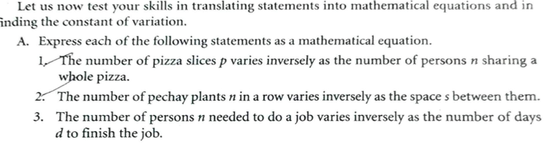 Let us now test your skills in translating statements into mathematical equations and in 
inding the constant of variation. 
A. Express each of the following statements as a mathematical equation. 
1. The number of pizza slices p varies inversely as the number of persons n sharing a 
whole pizza. 
2. The number of pechay plants n in a row varies inversely as the space s between them. 
3. The number of persons n needed to do a job varies inversely as the number of days
d to finish the job.