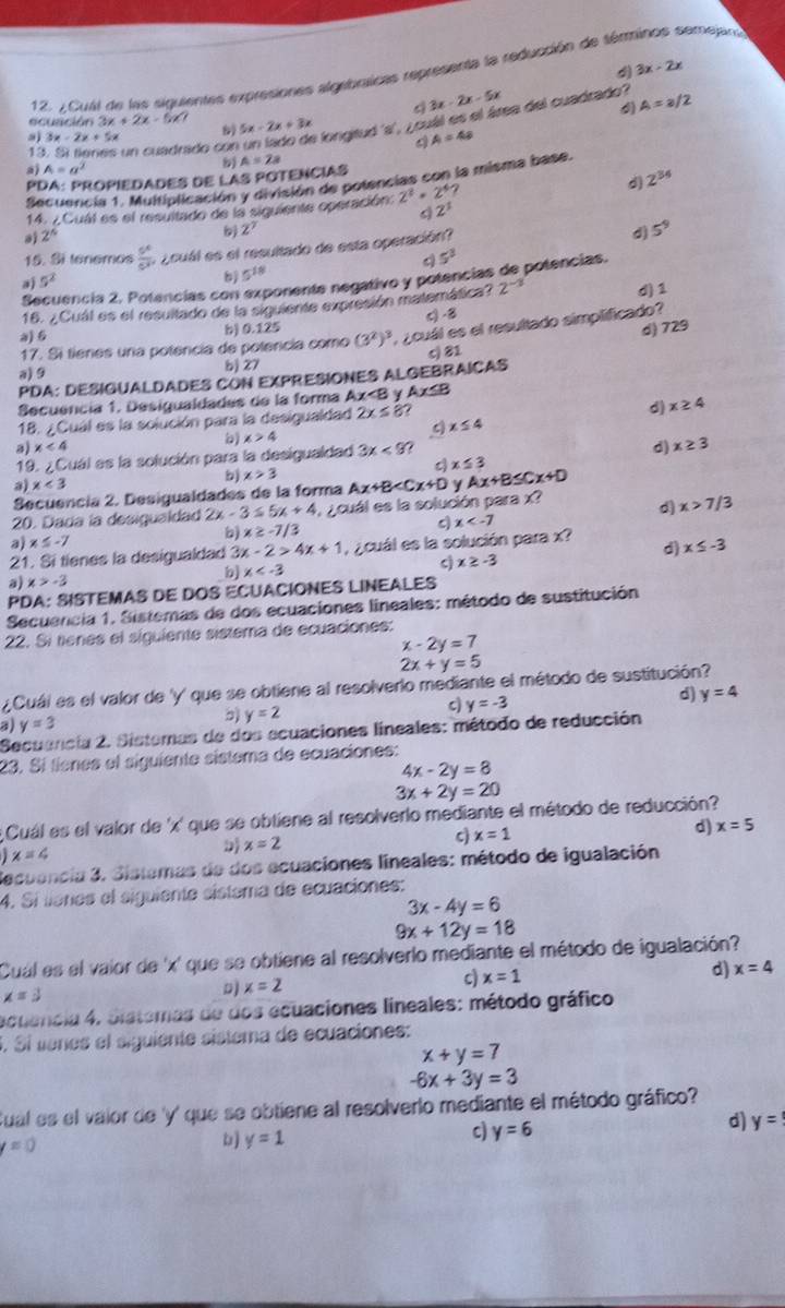 3x-2x
12. ¿Cual de las siguientes expresiones algebricas representa la reducción de sémminos semejan
C 3x-2x-5x
ecusción 3x+2x-5!= 7 5x-2x+3x
a 3x-2x+5x
a longitud 's', ¿ ouál es el área del cuadrado? A=a/2
4
13. Sí tienes un cuadrado con A=4a
a) A=a^2
PDA: PROPIEDADES DE LAS POTENCIAS A=2a
Secuencia 1. Multiplicación y división de potencias con la misma base.
14. ¿Cual es el resultado de la siguiente operación. 2^2· 2^4
d) 2^(34)
2^3
a 2^5
Z'
d
15. Si tenemos  5^6/c^3 . ¿cuál es el resultado de esta operación? 5^9
5^3
Secuencia 2. Potencias con exponente negativo y potencias de potencias.
a) 5^2
b 5^(18)
16. ¿ Cuál es el resultado de la siguiente expresión matemática? 2^(-3) d)1
a) 6 b) 0.125 c) -8
d) 729
17. Si tienes una potencia de potencía como (3^2)^3 ¿ cuál es el resultado simplificado?
a) 9
bj 27 c) 81
PDA: DESIGUALDADES CON EXPRESIONES ALGEBRAICAS
Secuencia 1. Desigualdades de la forma Ax 2x≤ 8 x≤ 4 d) x≥ 4
b) x>4
c
a) x<4</tex>
19. ¿Cuál es la solución para la desigualdad 3x<9?
d) x≥ 3
x≤ 3
a) x<3</tex> b) x>3 Ax+B y Ax+B≤ Cx+D
Secuencia 2. Desigualdades de la forma
20. Dada la desigualdad 2x-3≤ 5x+4 ¿ cuál es la solución para x?
d x>7/3
b) x≥ -7/3 c x
a x≤ -7
21. Si tienes la desigualdad 3 x-2>4x+1 ,  ¿ cuál es la solución para x? d) x≤ -3
b x
c) x≥ -3
a) x>-3
PDA: SISTEMAS DE DOS ECUACIONES LINEALES
Secuencia 1. Sistemas de dos ecuaciones lineales: método de sustitución
22. Si tenes el siguiente sistema de ecuaciones:
x-2y=7
2x+y=5
¿Cuái es el valor de 'y' que se obtiene al resolverlo mediante el método de sustitución?
a) y=3 5) y=2 c) y=-3 d) y=4
Secuancia 2. Sistemas de dos ecuaciones lineales: método de reducción
23. Sí tienes el siguiente sistema de ecuaciones:
4x-2y=8
3x+2y=20
Cuál es el valor de 'x' que se obtiene al resolverlo mediante el método de reducción?
D x=2
c) x=1
d) x=5
x=4
Secuencia 3. Sistamas de dos ecuaciones lineales: método de igualación
4. Sí líanes el siguiente sistama de ecuaciones:
3x-4y=6
9x+12y=18
Cuál es el vaior de 'x' que se obtiene al resolverlo mediante el método de igualación?
d) x=4
D x=2
c) x=1
x=3
ecuencia 4. Sistemas de dos ecuaciones lineales: método gráfico
S. Sí venes el siguiente sistema de ecuaciones:
x+y=7
-6x+3y=3
Sual es el valor de 'y' que se obtiene al resolverlo mediante el método gráfico?
d) y=
bj y=1
c) y=6
=0