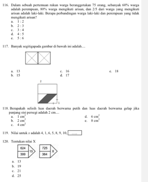 Dalam sebuah pertemuan rukun warga beranggotakan 75 orang, sebanyak 60% warga
adalah perempuan, 80% warga mengikuti arisan, dan 2/5 dari warga yang mengikuti
arisan adalah laki-laki. Berapa perbandingan warga laki-laki dan perempuan yang tidak
mengikuti arisan?
a. 1:2
b. 2:3
c. 3:4
d. 4:5
c. 5:6
117. Banyak segitigapada gambar di bawah ini adalah....
a. 13 c. 16 e. 18
b. 15 d. 17
118. Berapakah selisih luas daerah berwara putih dan luas daerah berwara gelap jika
panjang sisi persegi adalah 2 cm....
a. 1cm^2
d. 6cm^2
b. 2cm^2
c. 4cm^2 c. 8cm^2
119. Nilai untuk x adalah 4, 1, 6, 5, 8, 9, 10, […..
120. Tentukan nilai X
a. 13
b. 19
c. 21
d. 25