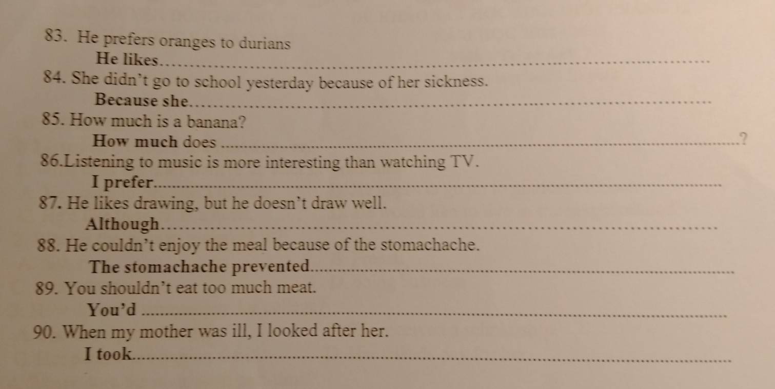 He prefers oranges to durians 
He likes_ 
84. She didn’t go to school yesterday because of her sickness. 
Because she_ 
85. How much is a banana? 
How much does_ 
2 
86.Listening to music is more interesting than watching TV. 
I prefer._ 
87. He likes drawing, but he doesn’t draw well. 
Although_ 
88. He couldn’t enjoy the meal because of the stomachache. 
The stomachache prevented_ 
89. You shouldn’t eat too much meat. 
You'd_ 
90. When my mother was ill, I looked after her. 
I took._